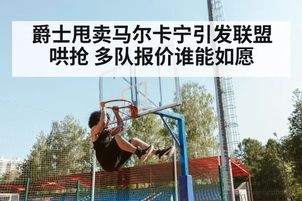 爵士甩卖马尔卡宁引发联盟哄抢 多队报价谁能如愿