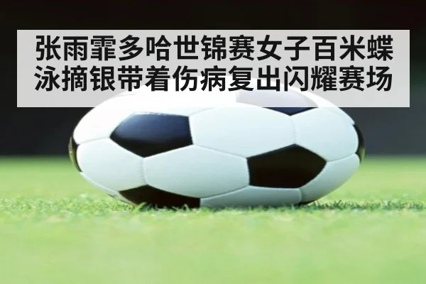 张雨霏多哈世锦赛女子百米蝶泳摘银带着伤病复出闪耀赛场